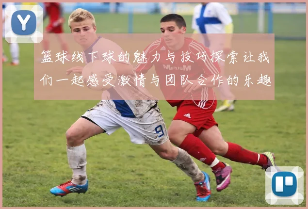 篮球线下球的魅力与技巧探索让我们一起感受激情与团队合作的乐趣