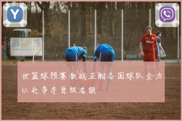 世篮球预赛激战正酣各国球队全力以赴争夺晋级名额