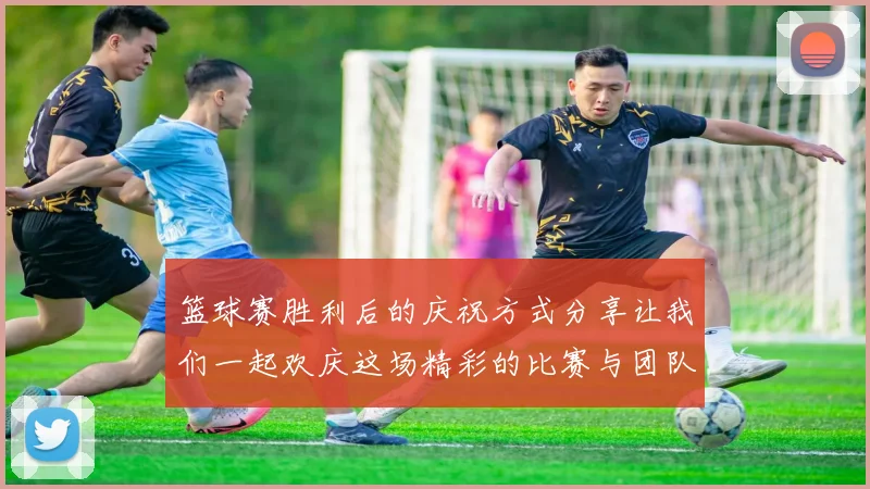 篮球赛胜利后的庆祝方式分享让我们一起欢庆这场精彩的比赛与团队的努力