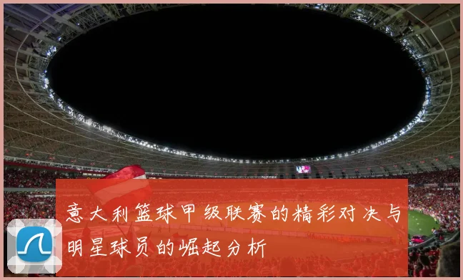 意大利篮球甲级联赛的精彩对决与明星球员的崛起分析