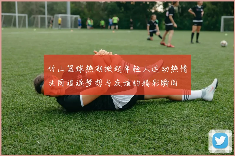 竹山篮球热潮掀起年轻人运动热情共同追逐梦想与友谊的精彩瞬间